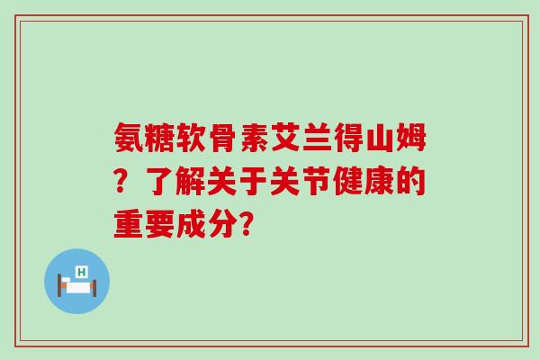 氨糖软骨素艾兰得山姆?了解关于关节健康的重要成分? 氨糖软骨素艾兰得山姆?了解关于关节健康的重要成分?