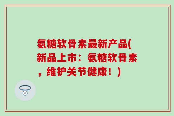 氨糖软骨素新产品(新品上市：氨糖软骨素，维护关节健康！)