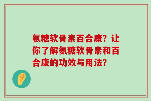 氨糖软骨素百合康?让你了解氨糖软骨素和百合康的功效与用法? 氨糖软骨素百合康?让你了解氨糖软骨素和百合康的功效与用法?