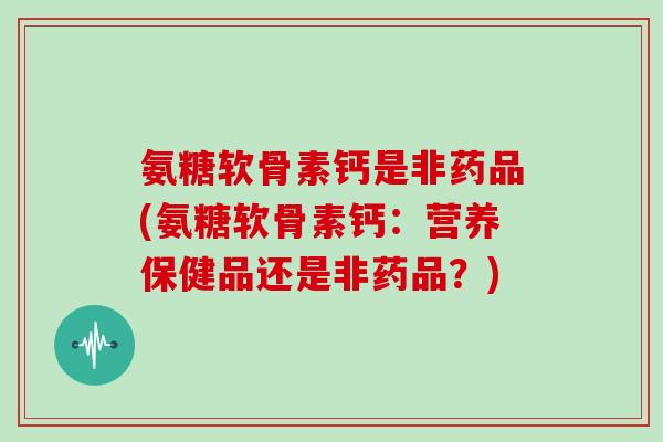 氨糖软骨素钙是非药品(氨糖软骨素钙：营养保健品还是非药品？)