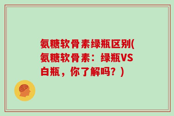 氨糖软骨素绿瓶区别(氨糖软骨素:绿瓶VS白瓶,你了解吗?) 氨糖软骨素绿瓶区别(氨糖软骨素:绿瓶VS白瓶,你了解吗?)