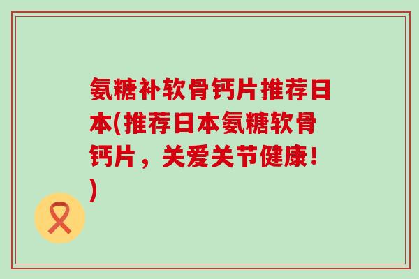 氨糖补软骨钙片推荐日本(推荐日本氨糖软骨钙片,关爱关节健康!) 氨糖补软骨钙片推荐日本(推荐日本氨糖软骨钙片,关爱关节健康!)