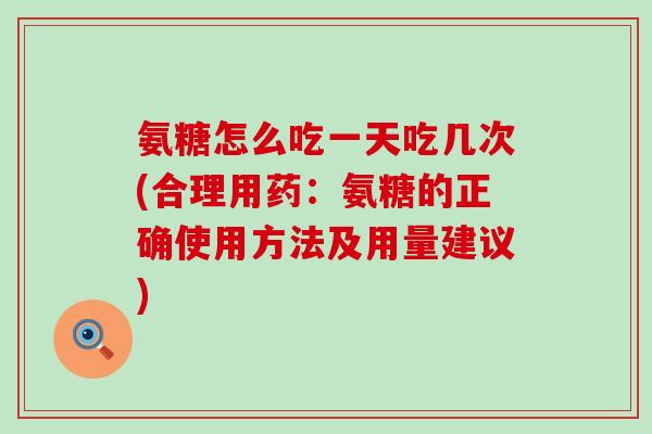 氨糖怎么吃一天吃几次(合理用药:氨糖的正确使用方法及用量建议) 氨糖怎么吃一天吃几次(合理用药:氨糖的正确使用方法及用量建议)