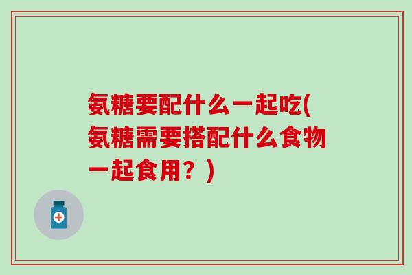 氨糖要配什么一起吃(氨糖需要搭配什么食物一起食用？)