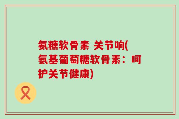 氨糖软骨素 关节响(氨基葡萄糖软骨素:呵护关节健康) 氨糖软骨素 关节响(氨基葡萄糖软骨素:呵护关节健康)