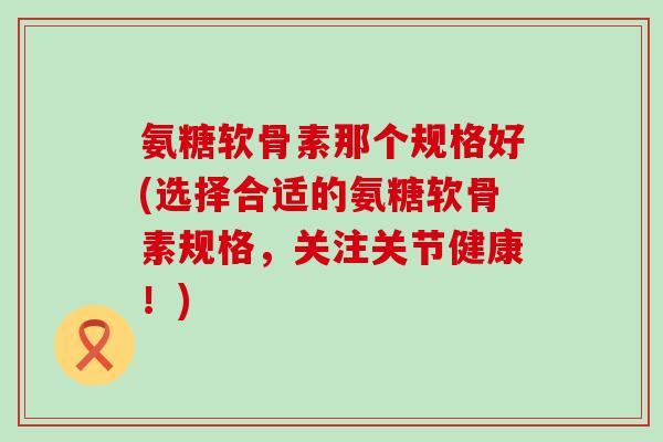 氨糖软骨素那个规格好(选择合适的氨糖软骨素规格，关注关节健康！)