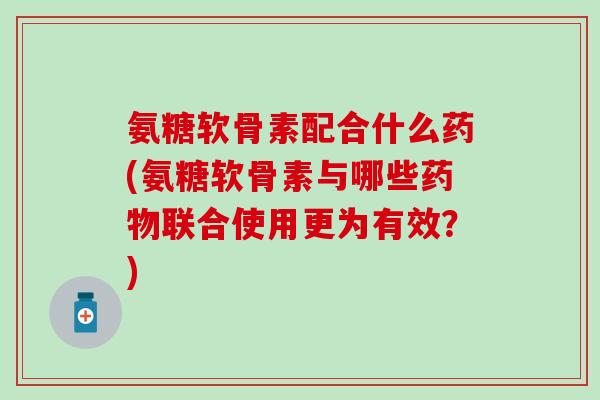 氨糖软骨素配合什么药(氨糖软骨素与哪些联合使用更为有效？)