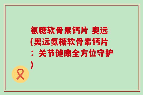 氨糖软骨素钙片 奥远(奥远氨糖软骨素钙片:关节健康全方位守护) 氨糖软骨素钙片 奥远(奥远氨糖软骨素钙片:关节健康全方位守护)