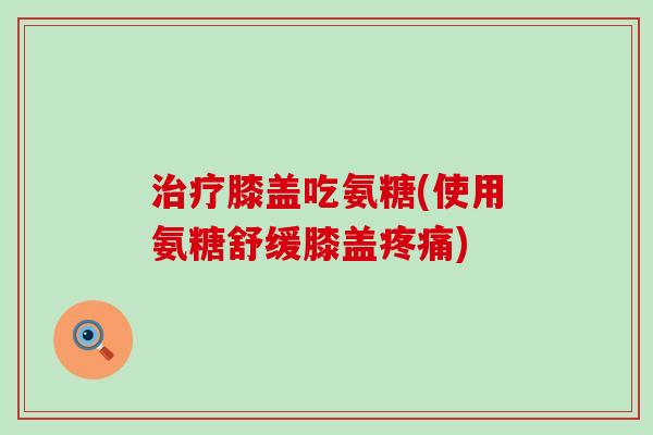 膝盖吃氨糖(使用氨糖舒缓膝盖) 膝盖吃氨糖(使用氨糖舒缓膝盖)