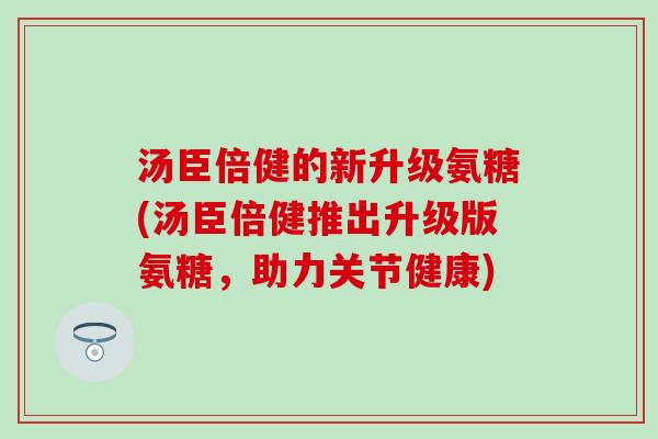 汤臣倍健的新升级氨糖(汤臣倍健推出升级版氨糖,助力关节健康) 汤臣倍健的新升级氨糖(汤臣倍健推出升级版氨糖,助力关节健康)