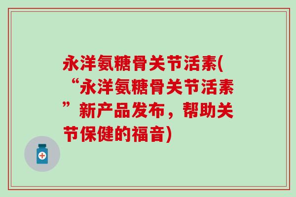 永洋氨糖骨关节活素(“永洋氨糖骨关节活素”新产品发布，帮助关节保健的福音)