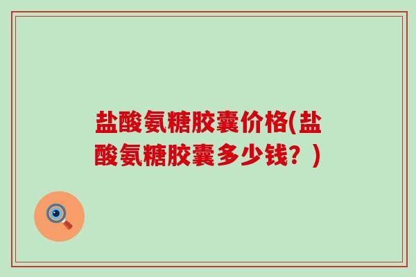 盐酸氨糖胶囊价格(盐酸氨糖胶囊多少钱？)