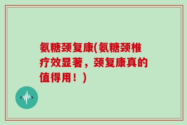 氨糖颈复康(氨糖颈椎疗效显著，颈复康真的值得用！)
