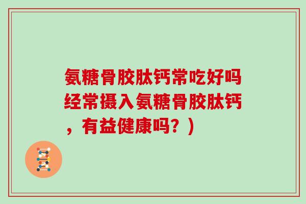 氨糖骨胶肽钙常吃好吗经常摄入氨糖骨胶肽钙,有益健康吗?) 氨糖骨胶肽钙常吃好吗经常摄入氨糖骨胶肽钙,有益健康吗?)