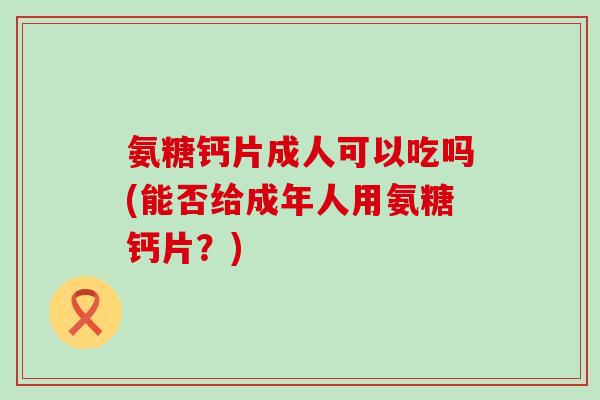 氨糖钙片成人可以吃吗(能否给成年人用氨糖钙片?) 氨糖钙片成人可以吃吗(能否给成年人用氨糖钙片?)