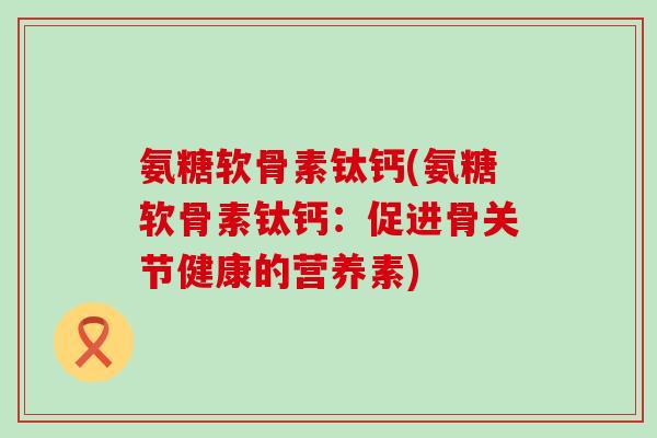 氨糖软骨素钛钙(氨糖软骨素钛钙：促进骨关节健康的营养素)