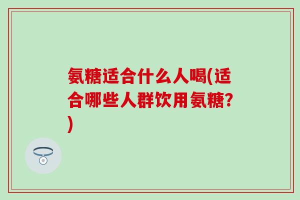 氨糖适合什么人喝(适合哪些人群饮用氨糖?) 氨糖适合什么人喝(适合哪些人群饮用氨糖?)