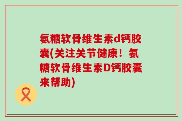 氨糖软骨维生素d钙胶囊(关注关节健康！氨糖软骨维生素D钙胶囊来帮助)