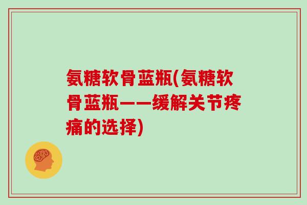 氨糖软骨蓝瓶(氨糖软骨蓝瓶——缓解关节的选择)