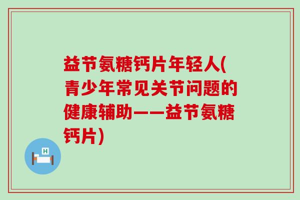 益节氨糖钙片年轻人(青少年常见关节问题的健康辅助——益节氨糖钙片) 益节氨糖钙片年轻人(青少年常见关节问题的健康辅助——益节氨糖钙片)