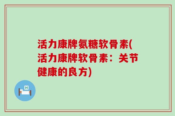 活力康牌氨糖软骨素(活力康牌软骨素：关节健康的良方)