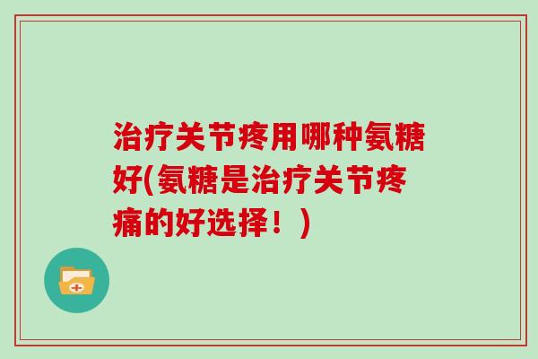 关节疼用哪种氨糖好(氨糖是关节的好选择！)