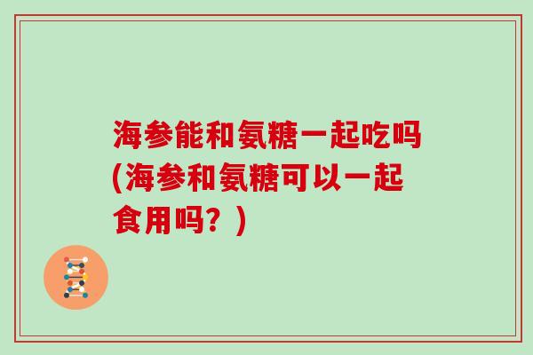 海参能和氨糖一起吃吗(海参和氨糖可以一起食用吗?) 海参能和氨糖一起吃吗(海参和氨糖可以一起食用吗?)