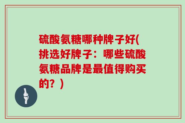 硫酸氨糖哪种牌子好(挑选好牌子：哪些硫酸氨糖品牌是值得购买的？)