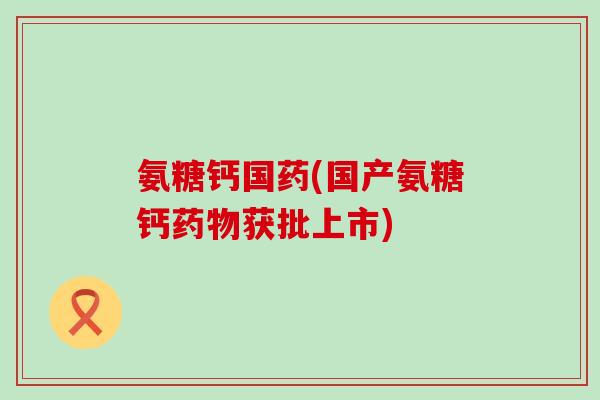 氨糖钙国药(国产氨糖钙获批上市) 氨糖钙国药(国产氨糖钙获批上市)