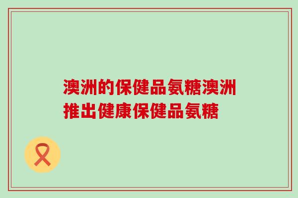 澳洲的保健品氨糖澳洲推出健康保健品氨糖