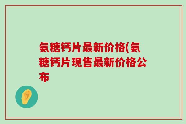 氨糖钙片新价格(氨糖钙片现售新价格公布