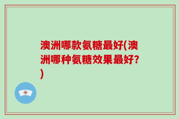 澳洲哪款氨糖好(澳洲哪种氨糖效果好?) 澳洲哪款氨糖好(澳洲哪种氨糖效果好?)