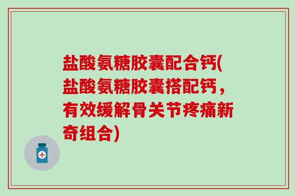 盐酸氨糖胶囊配合钙(盐酸氨糖胶囊搭配钙，有效缓解骨关节新奇组合)
