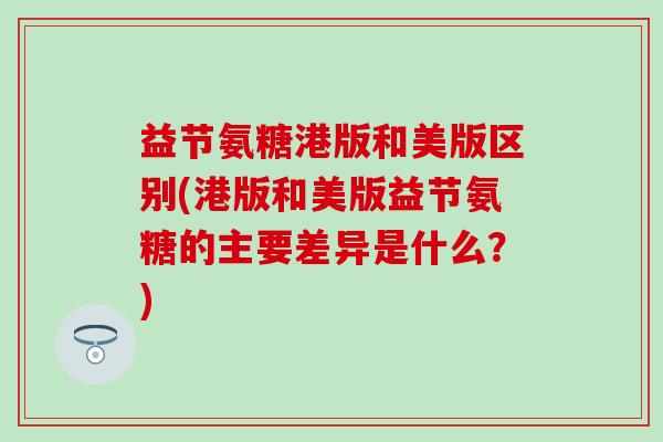 益节氨糖港版和美版区别(港版和美版益节氨糖的主要差异是什么?) 益节氨糖港版和美版区别(港版和美版益节氨糖的主要差异是什么?)