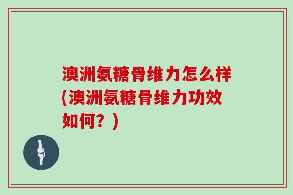 澳洲氨糖骨维力怎么样(澳洲氨糖骨维力功效如何？)