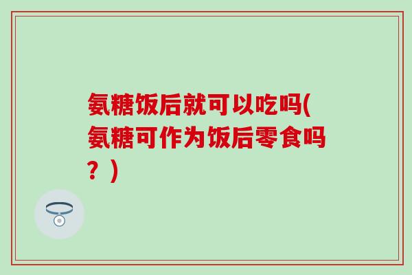 氨糖饭后就可以吃吗(氨糖可作为饭后零食吗?) 氨糖饭后就可以吃吗(氨糖可作为饭后零食吗?)