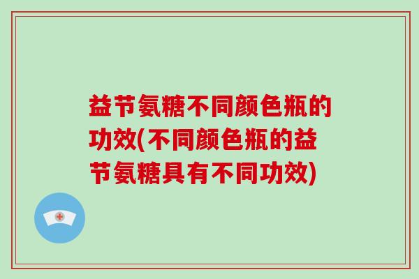 益节氨糖不同颜色瓶的功效(不同颜色瓶的益节氨糖具有不同功效)