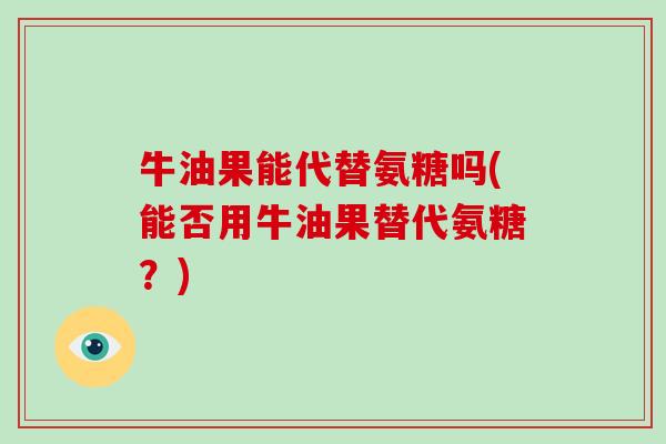 牛油果能代替氨糖吗(能否用牛油果替代氨糖？)