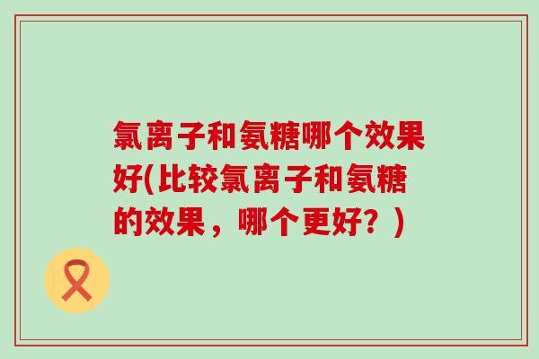 氯离子和氨糖哪个效果好(比较氯离子和氨糖的效果,哪个更好?) 氯离子和氨糖哪个效果好(比较氯离子和氨糖的效果,哪个更好?)