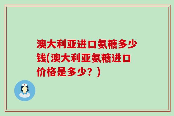 澳大利亚进口氨糖多少钱(澳大利亚氨糖进口价格是多少?) 澳大利亚进口氨糖多少钱(澳大利亚氨糖进口价格是多少?)