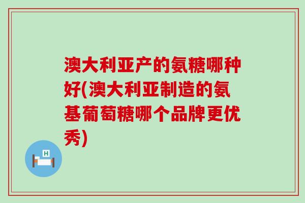 澳大利亚产的氨糖哪种好(澳大利亚制造的氨基葡萄糖哪个品牌更优秀) 澳大利亚产的氨糖哪种好(澳大利亚制造的氨基葡萄糖哪个品牌更优秀)