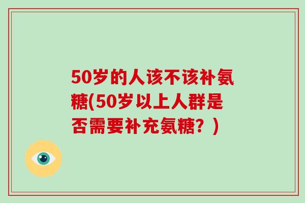 50岁的人该不该补氨糖(50岁以上人群是否需要补充氨糖？)