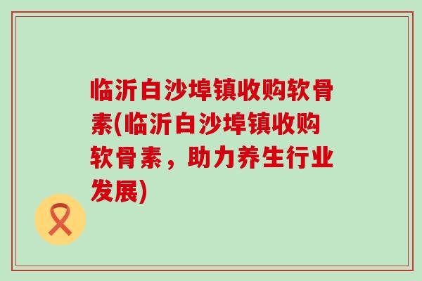 临沂白沙埠镇收购软骨素(临沂白沙埠镇收购软骨素，助力养生行业发展)