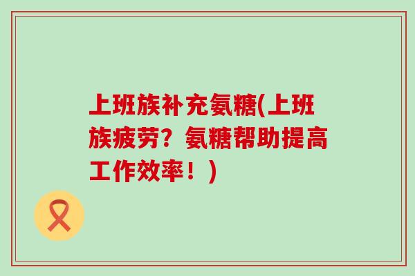 上班族补充氨糖(上班族疲劳？氨糖帮助提高工作效率！)