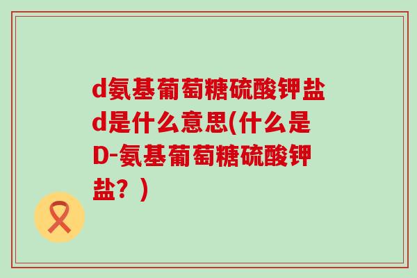d氨基葡萄糖硫酸钾盐d是什么意思(什么是D-氨基葡萄糖硫酸钾盐?) d氨基葡萄糖硫酸钾盐d是什么意思(什么是D-氨基葡萄糖硫酸钾盐?)