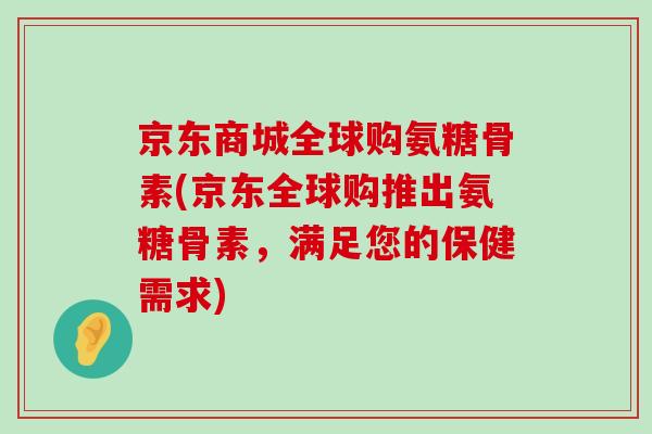 京东商城全球购氨糖骨素(京东全球购推出氨糖骨素，满足您的保健需求)