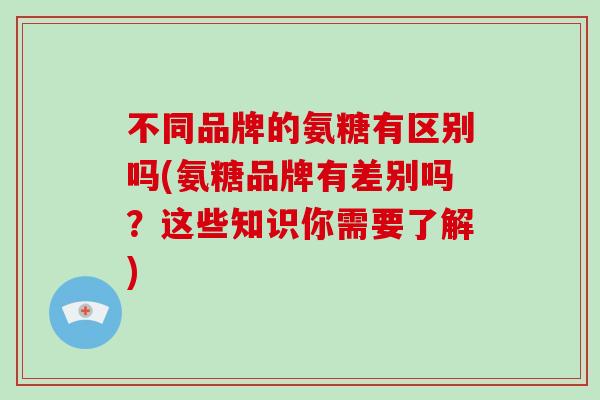 不同品牌的氨糖有区别吗(氨糖品牌有差别吗?这些知识你需要了解) 不同品牌的氨糖有区别吗(氨糖品牌有差别吗?这些知识你需要了解)