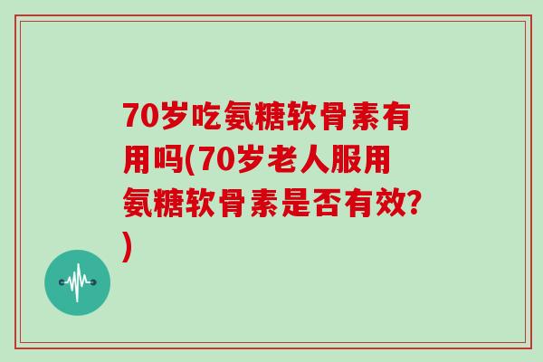 70岁吃氨糖软骨素有用吗(70岁老人服用氨糖软骨素是否有效?) 70岁吃氨糖软骨素有用吗(70岁老人服用氨糖软骨素是否有效?)