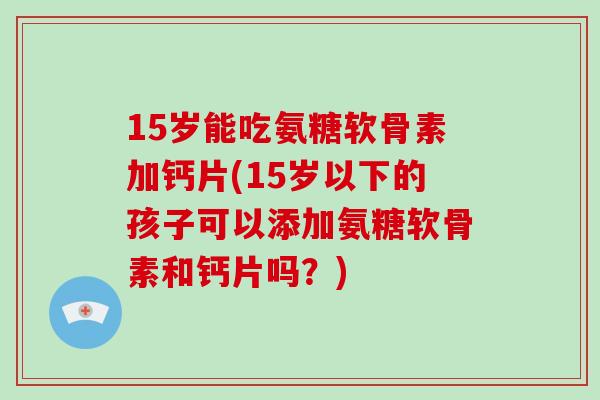 15岁能吃氨糖软骨素加钙片(15岁以下的孩子可以添加氨糖软骨素和钙片吗？)
