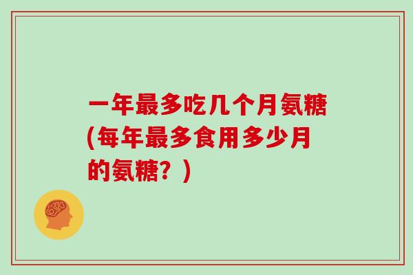 一年多吃几个月氨糖(每年多食用多少月的氨糖?) 一年多吃几个月氨糖(每年多食用多少月的氨糖?)